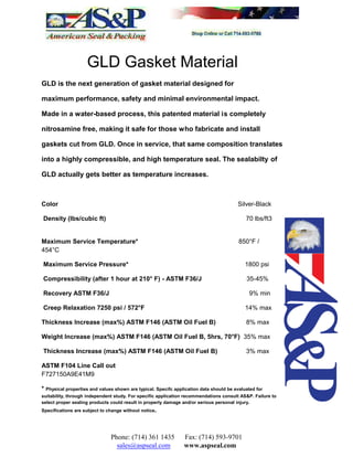 GLD Gasket Material
GLD is the next generation of gasket material designed for
maximum performance, safety and minimal environmental impact.
Made in a water-based process, this patented material is completely
nitrosamine free, making it safe for those who fabricate and install
gaskets cut from GLD. Once in service, that same composition translates
into a highly compressible, and high temperature seal. The sealabilty of
GLD actually gets better as temperature increases.
Color Silver-Black
Density (lbs/cubic ft) 70 lbs/ft3
Maximum Service Temperature* 850°F /
454°C
Maximum Service Pressure* 1800 psi
Compressibility (after 1 hour at 210° F) - ASTM F36/J 35-45%
Recovery ASTM F36/J 9% min
Creep Relaxation 7250 psi / 572°F 14% max
Thickness Increase (max%) ASTM F146 (ASTM Oil Fuel B) 8% max
Weight Increase (max%) ASTM F146 (ASTM Oil Fuel B, 5hrs, 70°F) 35% max
Thickness Increase (max%) ASTM F146 (ASTM Oil Fuel B) 3% max
ASTM F104 Line Call out
F727150A9E41M9
* Physical properties and values shown are typical. Specifc application data should be evaluated for
suitability, through independent study. For specific application recommendations consult AS&P. Failure to
select proper sealing products could result in property damage and/or serious personal injury.
Specifications are subject to change without notice.
Phone: (714) 361 1435 Fax: (714) 593-9701
sales@aspseal.com www.aspseal.com
 
