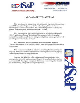 MICA GASKET MATERIAL
Mica gasket material is exceptional in it resistance to high heat. At temperatures
over 900 F the ideal sealing material Grafoil or flexible graphite cannot be used.
Flexible graphite or Grafoil will coke at those elevated temperatures when oxygen is
present, where mica gasket material will not (900 - 1850 F).
Mica gasket material is an excellent alternative in these high temperature (to
1800 F) applications. Some of the basics on Mica are shown below. As a gasket
material Mica can be very effective in sealing those high temp critical applications with
out failing due to the presence of oxygen.
Mica is a mineral, which offers a wide range of exceptional properties.
You may find that some of the properties of mica could improve the different products
in your range.
Mica which comes in the form of flakes is completely harmless and presents
very high thermal and mechanical performances, allowing it to successfully replace
asbestos gasket material in many applications.
American Seal & Packing offers a wide range of gasket materials, each
corresponding to specific requirements and designed for a well-defined application.
American Seal & Packing can assist you in determining which mica gasket material
(or other material) corresponds best to your application.
 