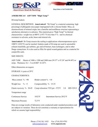 AMERI-MICA® ASP-710M "High Temp"'
HI-temp Gaskets
GENERAL DESCRIPTION: Ameri-mica® "Hi-Temp" is a material containing high
percentage of phlogopite mica paper impregnated with a silicone binder. Mica, an
aluminosilicate of mineral origin, has a lamellar and nonfibrous structure representing a
satisfactory alternative to asbestos. This material gives "High Temp"' its thermal
characteristics -weight loss at 800°C (1472 °F) less than 5 % - and its chemical
resistance to solvents, acids, bases and mineral oils.
Ameri-mica® Hi-Temp ensures the sealing in applications wheretemperatures up to
1000°C (1832°F) can be reached. Gaskets made of Hi-temp are used in automobile
exhaust manifolds, gas turbines, gas and oil burners, heat exchangers, and in other
flange connections. It is also used as filler for spiral wound gaskets and as a material for
camprofile seals.
SIZE SHEETS:
ASP-710M Sheets of 1000 x 1200 and 2400 mm (39.37" x 47.24" and 94.49") or
strips. Thickness: 0,1 - 3 m (0.004" -0.125")
Other dimensions on request.
STORAGE: 6 years at 20°C
CHARACTERISTICS:
Mica content % >90 Binder content % <10
Weight loss % <5 Compressibility % 15-35
Elastic recovery % 30-45 Creep relaxation 7252 psi - 572°F 5.8 DIN 52913
Temperature range
Continuous Service 1832°F Intermttent Service 2012°F
Maximum Pressure: 72.5°F
Data are average results of laboratory costs conducted under standard procedures and
are subjects to variation. These do not constitute a warranty or representation for
which we assume legal responsibility/
Phone: (714) 361 1435 Fax: (714) 593-9701
sales@aspseal.com www.aspseal.com
 