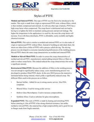 Styles of PTFE
Molded and Sintered PTFE: This type of PTFE was the first to be introduced to the
market. This style is made from virgin or reprocessed PTFE resin, without fillers, which
is then molded, compressed and sintered. As with any other type of plastic, PTFE has a
high creep factor when compressed. The creep factor is detrimental and can lead to
having to re-tighten the bolts to maintain seating pressure and prevent leakage. The
higher the temperature in the application it is used for, the more the creep factor will
increase. Even with these drawbacks, PTFE is affordable, easily available and highly
chemical resistant.
Skived PTFE: This style is similar to molded and sintered PTFE as it is also make of
virgin or reprocessed PTFE without fillers. Instead of molding an individual sheet, the
sheets are taken from a billet of PTFE with a process called skiving. The skiving
process was developed to overcome manufacturing deficiencies of the molding process.
Skived PTFE shares the same creep characteristics as molded and sintered PTFE.
Molded or Skived Filled PTFE: In order to correct the creep characteristics of
molded and skived PTFE, manufacturers started adding mineral fillers or fibers in
order to reduce creep factor. This indeed reduced the creep characteristics but not by
a significant amount.
Restructured Filled PTFE: Because the addition of fillers in the molding process
was not enough to significantly reduce creep, a new manufacturing process was
developed to produce filled PTFE sheets. In this new HS10 process the material is
laminated before being sintered, which yeilds a significantly reduced creep. The
different fillers used in this process are as follow:
• Barium Sulfate : Added for use in strong caustic service. Also FDA
compliant.
• Mineral Silica: Used for strong acidic service.
• Hollow Glass Microshperes: Used to increase compressibility.
• Synthetic Silica: Used as subsitute for glass microspheres.
Expanded PTFE: This style of PTFE is made by heating and stretching PTFE
before sintering it. Like all PTFE it has strong chemical resistance, but unlike
molded or skived PTFE, this material has a high compressibility and is good for use
in flanges made from fragile materials.
Phone: (714) 361-1435 Fax: (714) 593-9701
sales@aspseal.com www.aspseal.com
 
