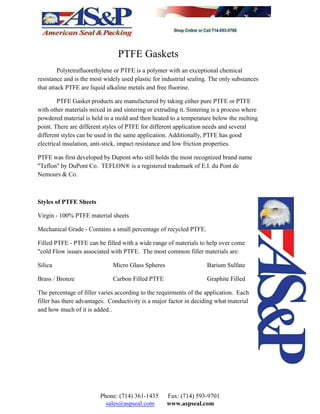 PTFE Gaskets
Polytetrafluorethylene or PTFE is a polymer with an exceptional chemical
resistance and is the most widely used plastic for industrial sealing. The only substances
that attack PTFE are liquid alkaline metals and free fluorine.
PTFE Gasket products are manufactured by taking either pure PTFE or PTFE
with other materials mixed in and sintering or extruding it. Sintering is a process where
powdered material is held in a mold and then heated to a temperature below the melting
point. There are different styles of PTFE for different application needs and several
different styles can be used in the same application. Additionally, PTFE has good
electrical insulation, anti-stick, impact resistance and low friction properties.
PTFE was first developed by Dupont who still holds the most recognized brand name
"Teflon" by DuPont Co. TEFLON® is a registered trademark of E.I. du Pont de
Nemours & Co.
Styles of PTFE Sheets
Virgin - 100% PTFE material sheets
Mechanical Grade - Contains a small percentage of recycled PTFE.
Filled PTFE - PTFE can be filled with a wide range of materials to help over come
"cold Flow issues associated with PTFE. The most common filler materials are:
Silica Micro Glass Spheres Barium Sulfate
Brass / Bronze Carbon Filled PTFE Graphite Filled
The percentage of filler varies according to the requirments of the application. Each
filler has there advantages. Conductivity is a major factor in deciding what material
and how much of it is added..
Phone: (714) 361-1435 Fax: (714) 593-9701
sales@aspseal.com www.aspseal.com
 