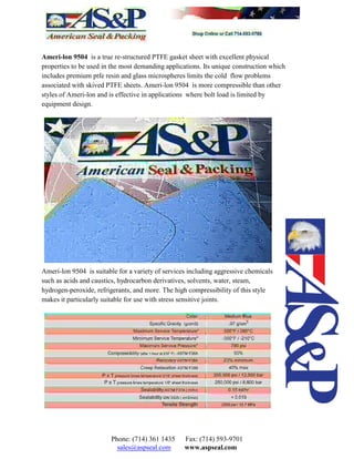 Ameri-lon 9504 is a true re-structured PTFE gasket sheet with excellent physical
properties to be used in the most demanding applications. Its unique construction which
includes premium ptfe resin and glass microspheres limits the cold flow problems
associated with skived PTFE sheets. Ameri-lon 9504 is more compressible than other
styles of Ameri-lon and is effective in applications where bolt load is limited by
equipment design.
Ameri-lon 9504 is suitable for a variety of services including aggressive chemicals
such as acids and caustics, hydrocarbon derivatives, solvents, water, steam,
hydrogen-peroxide, refrigerants, and more. The high compressibility of this style
makes it particularly suitable for use with stress sensitive joints.
Phone: (714) 361 1435 Fax: (714) 593-9701
sales@aspseal.com www.aspseal.com
 