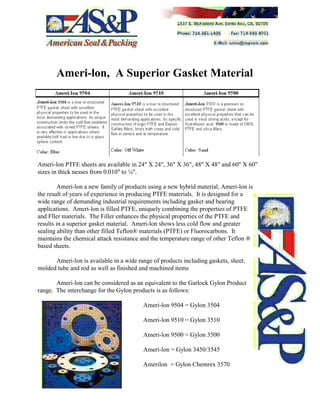 Ameri-lon, A Superior Gasket Material
Ameri-lon PTFE sheets are available in 24" X 24", 36" X 36", 48" X 48" and 60" X 60"
sizes in thick nesses from 0.010" to ¼".
Ameri-lon a new family of products using a new hybrid material, Ameri-lon is
the result of years of experience in producing PTFE materials. It is designed for a
wide range of demanding industrial requirements including gasket and bearing
applications. Ameri-lon is filled PTFE, uniquely combining the properties of PTFE
and Fller materials. The Filler enhances the physical properties of the PTFE and
results in a superior gasket material. Ameri-lon shows less cold flow and greater
sealing ability than other filled Teflon® materials (PTFE) or Fluorocarbons. It
maintains the chemical attack resistance and the temperature range of other Teflon ®
based sheets.
Ameri-lon is available in a wide range of products including gaskets, sheet,
molded tube and rod as well as finished and machined items
Ameri-lon can be considered as an equivalent to the Garlock Gylon Product
range. The interchange for the Gylon products is as follows:
Ameri-lon 9504 = Gylon 3504
Ameri-lon 9510 = Gylon 3510
Ameri-lon 9500 = Gylon 3500
Ameri-lon = Gylon 3450/3545
Amerilon = Gylon Chemrex 3570
 