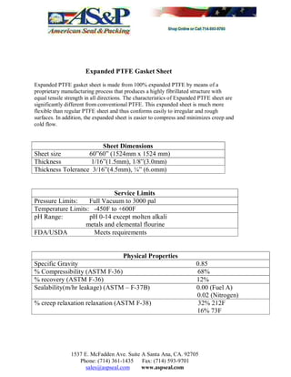 1537 E. McFadden Ave. Suite A Santa Ana, CA. 92705
Phone: (714) 361-1435 Fax: (714) 593-9701
sales@aspseal.com www.aspseal.com
Expanded PTFE Gasket Sheet
Expanded PTFE gasket sheet is made from 100% expanded PTFE by means of a
proprietary manufacturing process that produces a highly fibrillated structure with
equal tensile strength in all directions. The characteristics of Expanded PTFE sheet are
significantly different from conventional PTFE. This expanded sheet is much more
flexible than regular PTFE sheet and thus conforms easily to irregular and rough
surfaces. In addition, the expanded sheet is easier to compress and minimizes creep and
cold flow.
Sheet Dimensions
Sheet size 60 60 (1524mm x 1524 mm)
Thickness 1/16 (1.5mm), 1/8 (3.0mm)
Thickness Tolerance 3/16 (4.5mm), ¼ (6.omm)
Service Limits
Pressure Limits: Full Vacuum to 3000 pal
Temperature Limits: -450F to +600F
pH Range: pH 0-14 except molten alkali
metals and elemental flourine
FDA/USDA Meets requirements
Physical Properties
Specific Gravity 0.85
% Compressibility (ASTM F-36) 68%
% recovery (ASTM F-36) 12%
Sealability(m/hr leakage) (ASTM F-37B) 0.00 (Fuel A)
0.02 (Nitrogen)
% creep relaxation relaxation (ASTM F-38) 32% 212F
16% 73F
 