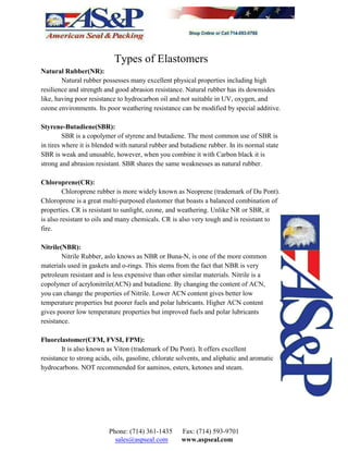 Types of Elastomers
Natural Rubber(NR):
Natural rubber possesses many excellent physical properties including high
resilience and strength and good abrasion resistance. Natural rubber has its downsides
like, having poor resistance to hydrocarbon oil and not suitable in UV, oxygen, and
ozone environments. Its poor weathering resistance can be modified by special additive.
Styrene-Butadiene(SBR):
SBR is a copolymer of styrene and butadiene. The most common use of SBR is
in tires where it is blended with natural rubber and butadiene rubber. In its normal state
SBR is weak and unusable, however, when you combine it with Carbon black it is
strong and abrasion resistant. SBR shares the same weaknesses as natural rubber.
Chloroprene(CR):
Chloroprene rubber is more widely known as Neoprene (trademark of Du Pont).
Chloroprene is a great multi-purposed elastomer that boasts a balanced combination of
properties. CR is resistant to sunlight, ozone, and weathering. Unlike NR or SBR, it
is also resistant to oils and many chemicals. CR is also very tough and is resistant to
fire.
Nitrile(NBR):
Nitrile Rubber, aslo knows as NBR or Buna-N, is one of the more common
materials used in gaskets and o-rings. This stems from the fact that NBR is very
petroleum resistant and is less expensive than other similar materials. Nitrile is a
copolymer of acrylonitrile(ACN) and butadiene. By changing the content of ACN,
you can change the properties of Nitrile. Lower ACN content gives better low
temperature properties but poorer fuels and polar lubricants. Higher ACN content
gives poorer low temperature properties but improved fuels and polar lubricants
resistance.
Fluorelastomer(CFM, FVSI, FPM):
It is also known as Viton (trademark of Du Pont). It offers excellent
resistance to strong acids, oils, gasoline, chlorate solvents, and aliphatic and aromatic
hydrocarbons. NOT recommended for aaminos, esters, ketones and steam.
Phone: (714) 361-1435 Fax: (714) 593-9701
sales@aspseal.com www.aspseal.com
 