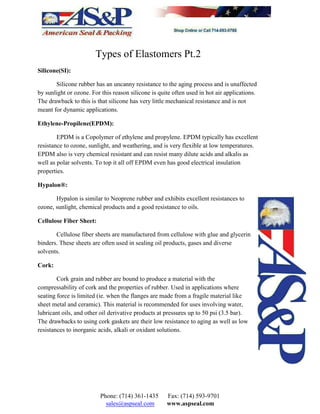Types of Elastomers Pt.2
Silicone(SI):
Silicone rubber has an uncanny resistance to the aging process and is unaffected
by sunlight or ozone. For this reason silicone is quite often used in hot air applications.
The drawback to this is that silicone has very little mechanical resistance and is not
meant for dynamic applications.
Ethylene-Propilene(EPDM):
EPDM is a Copolymer of ethylene and propylene. EPDM typically has excellent
resistance to ozone, sunlight, and weathering, and is very flexible at low temperatures.
EPDM also is very chemical resistant and can resist many dilute acids and alkalis as
well as polar solvents. To top it all off EPDM even has good electrical insulation
properties.
Hypalon®:
Hypalon is similar to Neoprene rubber and exhibits excellent resistances to
ozone, sunlight, chemical products and a good resistance to oils.
Cellulose Fiber Sheet:
Cellulose fiber sheets are manufactured from cellulose with glue and glycerin
binders. These sheets are often used in sealing oil products, gases and diverse
solvents.
Cork:
Cork grain and rubber are bound to produce a material with the
compressability of cork and the properties of rubber. Used in applications where
seating force is limited (ie. when the flanges are made from a fragile material like
sheet metal and ceramic). This material is recommended for uses involving water,
lubricant oils, and other oil derivative products at pressures up to 50 psi (3.5 bar).
The drawbacks to using cork gaskets are their low resistance to aging as well as low
resistances to inorganic acids, alkali or oxidant solutions.
Phone: (714) 361-1435 Fax: (714) 593-9701
sales@aspseal.com www.aspseal.com
 