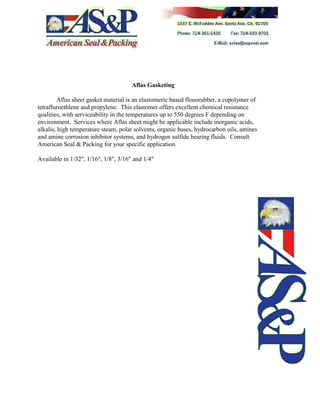 Aflas Gasketing
Aflas sheet gasket material is an elastomeric based flouorubber, a copolymer of
tetrafluroethlene and propylene. This elastomer offers excellent chemical resistance
qualities, with serviceability in the temperatures up to 550 degrees F depending on
environment. Services where Aflas sheet might be applicable include inorganic acids,
alkalis, high temperature steam, polar solvents, organic bases, hydrocarbon oils, amines
and amine corrosion inhibitor systems, and hydrogen sulfide bearing fluids. Consult
American Seal & Packing for your specific application.
Available in 1/32", 1/16", 1/8", 3/16" and 1/4"
 