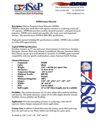 EPDM Gasket Material
Description: Ethylene Propylene Diene Monomer (EPDM):
EPDM is a black plate finish sheet with superior resistance to weathering, ozone and
UV exposure. EPDM also provides excellent chemical resistance*, and good electrical
properties. EPDM resists animal and vegetable oils, steam, water and oxygenated
solvents. This material meets ASTM D-2000-2BA specifications.
High grade material including Mil-specification is available. EPDM is also available
in a white FDA approved sheet.
Typical EPDM Specifications:
Excellent resistance to UV rays and ozone. Good resistance to Anti-freeze, Synthetic
Detergents, Acetone, Boric acid, Ethanol, Formaldehyde, Mercury, Potassium Sulfate,
Silver Nitrate, Steam (up to 212 Fahrenheit), Saccharin. For EPDM's gasket materials
compatibility with your specific medium please contact American Seal & Packing.
Chemical Resistance
CC Compound: EPDM
CC Color: Black
CC Weight: 1/16" =.625 lbs per square foot.
CC Durometer: 45-55 or 55-65
CC Temperature Range: -40 F to 212 F
CC Minimum Tensile: 800 PSI
CC Finish: Smooth
CC Minimum Elongation: 300%
CC Gauges: 1/16", 1/8" ,3/32", 1/4" , 3/8" , 1/2"
CC Widths: 36" and 48"
CC PSA: Can be added
CC Roll Length: 25' to 150' (Short lengths may be available)
Flexibility: This medium durometer (45-55) sheet rubber offers moderate pliability
and elasticity. The harder durometer variant (55-65) offers higher abrasion resistant
durability, but less pliability and flexibility.
Applications: Provides outstanding resistance to weathering, ozone and UV
exposure. Gasket, bumper and general exterior applications.
Custom Cuts: In addition to hand fabrication, this product can be fabricated using
laser, die, and water-jet cut. Please submit your drawings for a price quote.
Available in 1/32", 1/16", 1/8", 3/16" and 1/4"
 