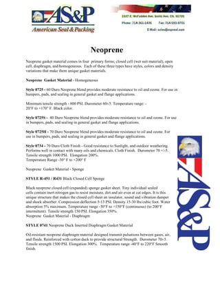 Neoprene
Neoprene gasket material comes in four primary forms; closed cell (wet suit material), open
cell, diaphragm, and homogeneous. Each of these three types have styles, colors and density
variations that make them unique gasket materials.
Neoprene Gasket Material - Homogeneous
Style 0725 - 60 Duro Neoprene blend provides moderate resistance to oil and ozone. For use in
bumpers, pads, and sealing in general gasket and flange applications.
Minimum tensile strength - 800 PSI. Durometer 60±5. Temperature range: -
20°F to +170° F. Black color.
Style 0725S - 40 Duro Neoprene blend provides moderate resistance to oil and ozone. For use
in bumpers, pads, and sealing in general gasket and flange applications.
Style 0725H - 70 Duro Neoprene blend provides moderate resistance to oil and ozone. For
use in bumpers, pads, and sealing in general gasket and flange applications.
Style 0734 - 70 Duro Cloth Finish - Good resistance to Sunlight, and outdoor weathering.
Performs well in contact with many oils and chemicals. Cloth Finish. Durometer 70 +/-5.
Tensile strength 1000 PSI. Elongation 200%.
Temperature Range -30° F to +200° F
Neoprene Gasket Material - Sponge
STYLE R-451 / R431 Black Closed Cell Sponge
Black neoprene closed cell (expanded) sponge gasket sheet. Tiny individual sealed
cells contain inert nitrogen gas to resist moisture, dirt and air even at cut edges. It is this
unique structure that makes the closed cell sheet an insulator, sound and vibration damper
and shock absorber. Compression deflection 5-13 PSI. Density 15-30 lbs/cubic foot. Water
absorption 5% maximum. Temperature range -30°F to +150°F (continuous) (to 200°F
intermittent). Tensile strength 150 PSI. Elongation 350%.
Neoprene Gasket Material - Diaphragm
STYLE 0741 Neoprene Duck Inserted Diaphragm Gasket Material
Oil-resistant neoprene diaphragm material designed transmit pulsations between gases, air,
and fluids. Reinforced with cotton duck to provide structural Strength. Durometer 70±5.
Tensile strength 1500 PSI. Elongation 300%. Temperature range -40°F to 220°F Smooth
finish.
 