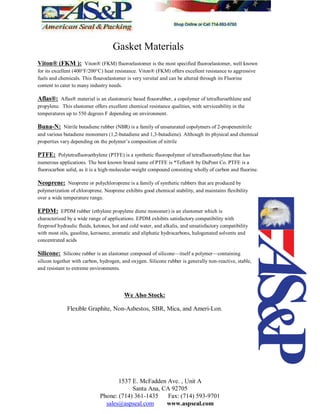 Gasket Materials
Viton® (FKM ): Viton® (FKM) fluoroelastomer is the most specified fluoroelastomer, well known
for its excellent (400°F/200°C) heat resistance. Viton® (FKM) offers excellent resistance to aggressive
fuels and chemicals. This flouroelastomer is very versital and can be altered through its Fluorine
content to cater to many industry needs.
Aflas®: Aflas® material is an elastomeric based flouorubber, a copolymer of tetrafluroethlene and
propylene. This elastomer offers excellent chemical resistance qualities, with serviceability in the
temperatures up to 550 degrees F depending on environment.
Buna-N: Nitrile butadiene rubber (NBR) is a family of unsaturated copolymers of 2-propenenitrile
and various butadiene monomers (1,2-butadiene and 1,3-butadiene). Although its physical and chemical
properties vary depending on the polymer s composition of nitrile
PTFE: Polytetrafluoroethylene (PTFE) is a synthetic fluoropolymer of tetrafluoroethylene that has
numerous applications. The best known brand name of PTFE is *Teflon® by DuPont Co. PTFE is a
fluorocarbon solid, as it is a high-molecular-weight compound consisting wholly of carbon and fluorine.
Neoprene: Neoprene or polychloroprene is a family of synthetic rubbers that are produced by
polymerization of chloroprene. Neoprene exhibits good chemical stability, and maintains flexibility
over a wide temperature range.
EPDM: EPDM rubber (ethylene propylene diene monomer) is an elastomer which is
characterized by a wide range of applications. EPDM exhibits satisfactory compatibility with
fireproof hydraulic fluids, ketones, hot and cold water, and alkalis, and unsatisfactory compatibility
with most oils, gasoline, kerosene, aromatic and aliphatic hydrocarbons, halogenated solvents and
concentrated acids
Silicone: Silicone rubber is an elastomer composed of silicone itself a polymer containing
silicon together with carbon, hydrogen, and oxygen. Silicone rubber is generally non-reactive, stable,
and resistant to extreme environments.
We Also Stock:
Flexible Graphite, Non-Asbestos, SBR, Mica, and Ameri-Lon.
1537 E. McFadden Ave. , Unit A
Santa Ana, CA 92705
Phone: (714) 361-1435 Fax: (714) 593-9701
sales@aspseal.com www.aspseal.com
 