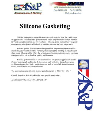 Silicone Gasketing
Silicone sheet gasket material is a very versatile material ideal for a wide range
of applications. Silicone rubber gasket material offers temperature resistance, weather
(UV and ozone) resistance, and fire resistance . Silicone gasket material has very good
compression set resistance allowing it to maintain a proper seal over many years.
Silicone gaskets offer exceptional high and low temperature capability while
maintaining excellent flexibility. Normally manufactured by molding or die cutting of
sheet stock. Silicone rubber offers the advantages of lower molding pressures compared
to organic rubber, as well as low toxicity and low odor.
Silicone gasket material is not recommended for dynamic applications due to
it's poor tear strength and tensile. It does not do well with oils. It does however do
well in most gasketing (static) applications and seals at lower bolt loads than most
rubber materials due to it's low durometer.
The temperature range on most silicone gasket materials is -80o F to +450o F
Consult American Seal & Packing for your specific application.
Available in 1/32", 1/16", 1/8", 3/16" and 1/4"
 