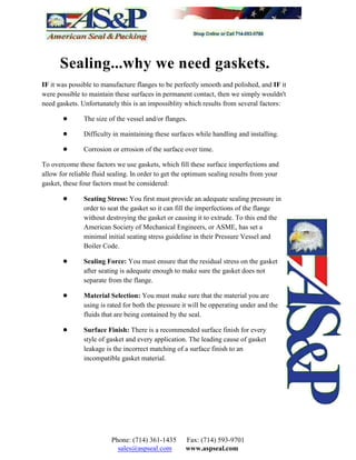 Sealing...why we need gaskets.
IF it was possible to manufacture flanges to be perfectly smooth and polished, and IF it
were possible to maintain these surfaces in permanent contact, then we simply wouldn't
need gaskets. Unfortunately this is an impossiblity which results from several factors:
! The size of the vessel and/or flanges.
! Difficulty in maintaining these surfaces while handling and installing.
! Corrosion or errosion of the surface over time.
To overcome these factors we use gaskets, which fill these surface imperfections and
allow for reliable fluid sealing. In order to get the optimum sealing results from your
gasket, these four factors must be considered:
! Seating Stress: You first must provide an adequate sealing pressure in
order to seat the gasket so it can fill the imperfections of the flange
without destroying the gasket or causing it to extrude. To this end the
American Society of Mechanical Engineers, or ASME, has set a
minimal initial seating stress guideline in their Pressure Vessel and
Boiler Code.
! Sealing Force: You must ensure that the residual stress on the gasket
after seating is adequate enough to make sure the gasket does not
separate from the flange.
! Material Selection: You must make sure that the material you are
using is rated for both the pressure it will be opperating under and the
fluids that are being contained by the seal.
! Surface Finish: There is a recommended surface finish for every
style of gasket and every application. The leading cause of gasket
leakage is the incorrect matching of a surface finish to an
incompatible gasket material.
Phone: (714) 361-1435 Fax: (714) 593-9701
sales@aspseal.com www.aspseal.com
 