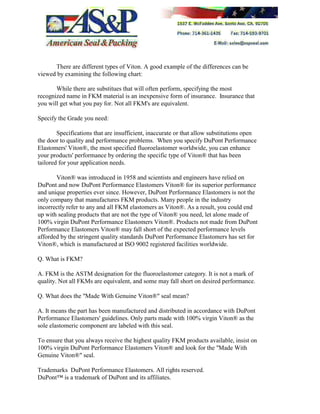 There are different types of Viton. A good example of the differences can be
viewed by examining the following chart:
While there are substitues that will often perform, specifying the most
recognized name in FKM material is an inexpensive form of insurance. Insurance that
you will get what you pay for. Not all FKM's are equivalent.
Specify the Grade you need:
Specifications that are insufficient, inaccurate or that allow substitutions open
the door to quality and performance problems. When you specify DuPont Performance
Elastomers' Viton®, the most specified fluoroelastomer worldwide, you can enhance
your products' performance by ordering the specific type of Viton® that has been
tailored for your application needs.
Viton® was introduced in 1958 and scientists and engineers have relied on
DuPont and now DuPont Performance Elastomers Viton® for its superior performance
and unique properties ever since. However, DuPont Performance Elastomers is not the
only company that manufactures FKM products. Many people in the industry
incorrectly refer to any and all FKM elastomers as Viton®. As a result, you could end
up with sealing products that are not the type of Viton® you need, let alone made of
100% virgin DuPont Performance Elastomers Viton®. Products not made from DuPont
Performance Elastomers Viton® may fall short of the expected performance levels
afforded by the stringent quality standards DuPont Performance Elastomers has set for
Viton®, which is manufactured at ISO 9002 registered facilities worldwide.
Q. What is FKM?
A. FKM is the ASTM designation for the fluoroelastomer category. It is not a mark of
quality. Not all FKMs are equivalent, and some may fall short on desired performance.
Q. What does the "Made With Genuine Viton®" seal mean?
A. It means the part has been manufactured and distributed in accordance with DuPont
Performance Elastomers' guidelines. Only parts made with 100% virgin Viton® as the
sole elastomeric component are labeled with this seal.
To ensure that you always receive the highest quality FKM products available, insist on
100% virgin DuPont Performance Elastomers Viton® and look for the "Made With
Genuine Viton®" seal.
Trademarks DuPont Performance Elastomers. All rights reserved.
DuPont™ is a trademark of DuPont and its affiliates.
 