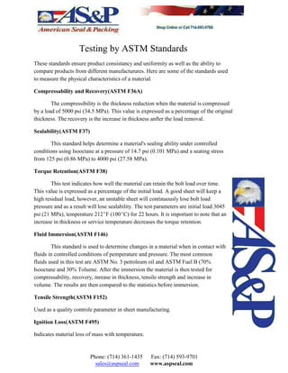 Testing by ASTM Standards
These standards ensure product consistancy and uniformity as well as the ability to
compare products from different manufacturures. Here are some of the standards used
to measure the physical characteristics of a material.
Compressability and Recovery(ASTM F36A)
The compressibility is the thickness reduction when the material is compressed
by a load of 5000 psi (34.5 MPa). This value is expressed as a percentage of the original
thickness. The recovery is the increase in thickness anfter the load removal.
Sealability(ASTM F37)
This standard helps determine a material's sealing ability under controlled
conditions using Isooctane at a pressure of 14.7 psi (0.101 MPa) and a seating stress
from 125 psi (0.86 MPa) to 4000 psi (27.58 MPa).
Torque Retention(ASTM F38)
This test indicates how well the material can retain the bolt load over time.
This value is expressed as a percentage of the initial load. A good sheet will keep a
high residual load, however, an unstable sheet will continuously lose bolt load
pressure and as a result will lose sealability. The test parameters are initial load 3045
psi (21 MPa), temperature 212EF (100EC) for 22 hours. It is important to note that an
increase in thickness or service temperature decreases the torque retention.
Fluid Immersion(ASTM F146)
This standard is used to determine changes in a material when in contact with
fluids in controlled conditions of pemperature and pressure. The most common
fluids used in this test are ASTM No. 3 petroleum oil and ASTM Fuel B (70%
Isooctane and 30% Toluene. After the immersion the material is then tested for
compressability, recovery, inrease in thickness, tensile strength and increase in
volume. The results are then compared to the statistics before immersion.
Tensile Strength(ASTM F152)
Used as a quality controle parameter in sheet manufacturing.
Ignition Loss(ASTM F495)
Indicates material loss of mass with temperature.
Phone: (714) 361-1435 Fax: (714) 593-9701
sales@aspseal.com www.aspseal.com
 