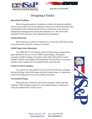 Designing a Gasket
Operational Conditions
Before designing a gasket it is important to confirm the operating conditions.
First you must compare the service temperature and pressure with the maximum values
recommended for the intended material. Then you calculate the service factor be
multiplying the design pressure (psi) by the temperature (EF). The result is then
compared with the maximum values indicated by the manufacturer.
Chemical Resistance
Before choosing a material it is improtant to note the type of fluid that is going
to be sealed and the material's resistance to this fluid.
ASME Flange Gasket Dimensions
The ASME B16.21 Non-Metallic Gaskets for Pipe Flanges standard shows
gasket dimensions for use in several ASME standard flanges, including the
commonly used B16.5 flanges. The gaskets can be either full face(FF) or raised
face(RF). Style RF comes highly recommended due to the fact that it is economical
and allows more seating stress to be applied with the same bolt load.
Gaskets for Heat Exchangers
It is common for sheet gaskets to be used in shell and tube heat exchangers.
Because the flange width of the tongue and groove flange facings, it is important to
control the seating pressure to prevent crushing of the gasket.
Non Standard Flanges
Sheet gasketing is frequently used in heat exchangers, reactors and other
equipment. When designing a gasket for a non standard flange, it is important to
verify the conditions that it will be used in.
Phone: (714) 361-1435 Fax: (714) 593-9701
sales@aspseal.com www.aspseal.com
 