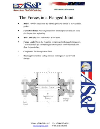 The Forces in a Flanged Joint
! Radial Force: Comes from the internal pressure; it tends to blow out the
gasket.
! Seperation Force: Also originates from internal pressure and can cause
the flanges from separating.
! Bolt Load: The total load exerted by the bolts.
! Flange Load: This is the force that compresses the flanges to the gasket.
The initial stress put on the flanges not only must allow the material to
flow, but must also:
< Compensate for the seperation force.
< Be enough to maintain sealing pressure on the gasket and prevent
leakage.
Phone: (714) 361-1435 Fax: (714) 593-9701
sales@aspseal.com www.aspseal.com
 
