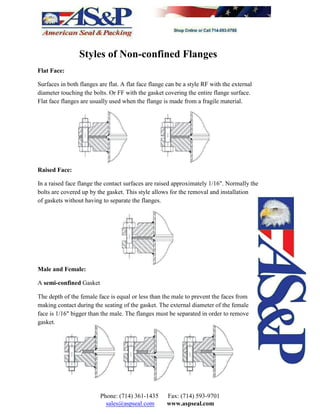 Styles of Non-confined Flanges
Flat Face:
Surfaces in both flanges are flat. A flat face flange can be a style RF with the external
diameter touching the bolts. Or FF with the gasket covering the entire flange surface.
Flat face flanges are usually used when the flange is made from a fragile material.
Raised Face:
In a raised face flange the contact surfaces are raised approximately 1/16". Normally the
bolts are covered up by the gasket. This style allows for the removal and installation
of gaskets without having to separate the flanges.
Male and Female:
A semi-confined Gasket
The depth of the female face is equal or less than the male to prevent the faces from
making contact during the seating of the gasket. The external diameter of the female
face is 1/16" bigger than the male. The flanges must be separated in order to remove
gasket.
Phone: (714) 361-1435 Fax: (714) 593-9701
sales@aspseal.com www.aspseal.com
 
