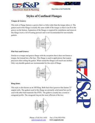 Styles of Confined Flanges
Tongue & Groove:
This style of flange features a groove that is a little wider than the tongue above it. The
gasket used in this flange is usually the same width of the tongue so that it can fit in the
groove on the bottom. Separation of the flanges is required for installation and removal.
this flange exerts a lot of seating pressure and is not recommended for non-metallic
gaskets.
Flat Face and Groove:
Similar to a tongue and groove flange with the exception that it does not feature a
tongue, but instead has a flat face. This flange is used in applications that require
precision when setting the gasket. When seated the flanges will touch one another.
Only very durable gaskets are recommended for this style of flange.
Ring-Joint:
This style is also known as an API Ring. Both faces have grooves that feature 23E
angled walls. The gaskets used in this flange are primarily solid metal but can be
used with other hard materials like PTFE. The gasket is usually has a round or
octagonal profile. The otcagonal ring are the more efficient of the two.
Phone: (714) 361-1435 Fax: (714) 593-9701
sales@aspseal.com www.aspseal.com
 
