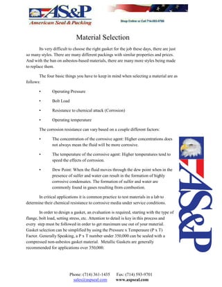 Material Selection
Its very difficult to choose the right gasket for the job these days, there are just
so many styles. There are many different packings with similar properties and prices.
And with the ban on asbestos-based materials, there are many more styles being made
to replace them.
The four basic things you have to keep in mind when selecting a material are as
follows:
• Operating Pressure
• Bolt Load
• Resistance to chemical attack (Corrosion)
• Operating temperature
The corrosion resistance can vary based on a couple different factors:
• The concentration of the corrosive agent: Higher concentrations does
not always mean the fluid will be more corrosive.
• The temperature of the corrosive agent: Higher temperatures tend to
speed the effects of corrosion.
• Dew Point: When the fluid moves through the dew point when in the
presence of sulfer and water can result in the formation of highly
corrosive condensates. The formation of sulfer and water are
commonly found in gases resulting from combustion.
In critical applications it is common practice to test materials in a lab to
determine their chemical resistance to corrosive media under service conditions.
In order to design a gasket, an evaluation is required, starting with the type of
flange, bolt load, setting stress, etc. Attention to detail is key in this process and
every step must be followed in order to get maximum use out of your material.
Gasket selection can be simplified by using the Pressure x Temperaure (P x T)
Factor. Generally Speaking, a P x T number under 350,000 can be sealed with a
compressed non-asbestos gasket material. Metallic Gaskets are generally
recommended for applications over 350,000.
Phone: (714) 361-1435 Fax: (714) 593-9701
sales@aspseal.com www.aspseal.com
 