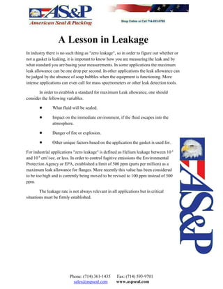 A Lesson in Leakage
In industry there is no such thing as "zero leakage", so in order to figure out whether or
not a gasket is leaking, it is impotant to know how you are measuring the leak and by
what standard you are basing your measurements. In some applications the maximum
leak allowance can be one drop per second. In other applications the leak allowance can
be judged by the absence of soap bubbles when the equipment is functioning. More
intense applications can even call for mass spectrometers or other leak detection tools.
In order to establish a standard for maximum Leak allowance, one should
consider the following variables.
! What fluid will be sealed.
! Impact on the immediate environment, if the fluid escapes into the
atmosphere.
! Danger of fire or explosion.
! Other unique factors based on the application the gasket is used for.
For industrial applications "zero leakage" is defined as Helium leakage between 10-4
and 10 cm /sec. or less. In order to control fugitive emissions the Environmental-8 3
Protection Agency or EPA, established a limit of 500 ppm (parts per million) as a
maximum leak allowance for flanges. More recently this value has been considered
to be too high and is currently being moved to be revised to 100 ppm instead of 500
ppm.
The leakage rate is not always relevant in all applications but in critical
situations must be firmly established.
Phone: (714) 361-1435 Fax: (714) 593-9701
sales@aspseal.com www.aspseal.com
 