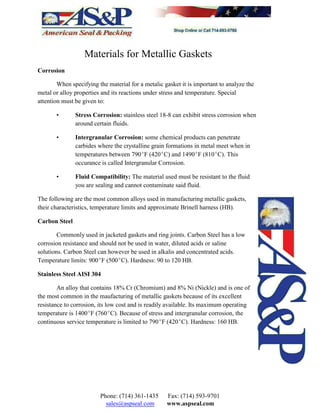 Materials for Metallic Gaskets
Corrosion
When specifying the material for a metalic gasket it is important to analyze the
metal or alloy properties and its reactions under stress and temperature. Special
attention must be given to:
• Stress Corrosion: stainless steel 18-8 can exhibit stress corrosion when
around certain fluids.
• Intergranular Corrosion: some chemical products can penetrate
carbides where the crystalline grain formations in metal meet when in
temperatures between 790EF (420EC) and 1490EF (810EC). This
occurance is called Intergranular Corrosion.
• Fluid Compatibility: The material used must be resistant to the fluid
you are sealing and cannot contaminate said fluid.
The following are the most common alloys used in manufacturing metallic gaskets,
their characteristics, temperature limits and approximate Brinell harness (HB).
Carbon Steel
Commonly used in jacketed gaskets and ring joints. Carbon Steel has a low
corrosion resistance and should not be used in water, diluted acids or saline
solutions. Carbon Steel can however be used in alkalis and concentrated acids.
Temperature limits: 900EF (500EC). Hardness: 90 to 120 HB.
Stainless Steel AISI 304
An alloy that contains 18% Cr (Chromium) and 8% Ni (Nickle) and is one of
the most common in the maufacturing of metallic gaskets because of its excellent
resistance to corrosion, its low cost and is readily available. Its maximum operating
temperature is 1400EF (760EC). Because of stress and intergranular corrosion, the
continuous service temperature is limited to 790EF (420EC). Hardness: 160 HB.
Phone: (714) 361-1435 Fax: (714) 593-9701
sales@aspseal.com www.aspseal.com
 
