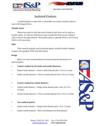 Jacketed Gaskets
A jacketed gasket is make from a soft pliable core inside a metallic jacket as
seen in the diagram below.
Metallic Jacket
Almost any metal or alloy that can be found in sheet form can be used as a
metallic jacket. As with any material you must consider the fluid you are sealing in
order to choose the right material. The metallic jacket is typically 0.016 in. (0.4 mm) to
0.024 in. (0.6 mm) thick.
Filler
Filler material typically used in jacketed gaskets include Flexible Graphite,
ceramic, mica-graphite, PTFE and other metals.
Design
Below are some recommendations for determining the dimensions of a
jacketed gasket.
• Gaskets confined by the inside and outside diameters:
• Gasket inside diameter = Groove inside diameter plus 1/16 in (1.6 mm)
• Gasket outside diameter = Groove outside diameter less 1/16 in (1.6 mm)
• Gaskets confined by outside diameter:
• Gasket inside diameter = Flange inside diameter plus a min. of 1/8 in.
(3.2mm)
• Gasket outside diameter = Groove outside diameter less 1/16 in. (1.6mm)
• Non confined gaskets:
• Gasket inside diameter = Flange inside diameter plus 1/8 in. (3.2mm)
• Gasket outside diameter = Bolt circle diameter less bolt diameter.
Phone: (714) 361-1435 Fax: (714) 593-9701
sales@aspseal.com www.aspseal.com
 
