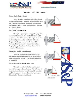 Styles of Jacketed Gaskets
Round Single Jacket Gasket
This style can be manufactured in either circular
or oval cross sections. It is used in applications that have
restrictions in seating stress and width. The maximum
gasket width 1/4 in. (6.4mm) and the standard thickness
is 3/32 in. (2.4mm).
Flat Double Jacket Gasket
This style is typically used as pipe flange gaskets
and in Heat Exchangers. The standard thickness is 1/8
in. (3.2mm). This style is aslo used in large size reactors
in chemical plants. Another use for this style is in
flanges in the large, low pressure ducting in Blast
Furnaces. To compensate for irregularities in these
flanges, these gaskets have a thickness from 5/32 in.
(4mm) to 1/4 in. (6mm).
Corrugated Double Jacket Gasket
This style is similar to the flat double jacket
gasket with the exception that its jacket is corrugated.
These corrugations serve as a kind of maze, increasing
its sealability.
Double Jacket Gasket w/ Metallic Filler
This style is similar to the flat double jacket
except is has a grooved metallic core. This style is used
in applications where non-metallic materials cannot be
used. Its temperature limits and chemical resistance is
determined by the type of metal used.
Phone: (714) 361-1435 Fax: (714) 593-9701
sales@aspseal.com www.aspseal.com
 
