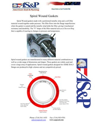 Spiral Wound Gaskets
Spiral Wound gaskets made with a preformed metallic strip and a soft filler
material wound together under pressure. The filler flows into the flange imperfections
when the gasket is seated and the metallic strip holds the filler, giving it mechanical
resistance and durability. The "V" shape of the filler material acts as a Chevron Ring
that is capable of reacting to changes in pressure and temperature.
Spiral wound gaskets are manufactured in many different material combinations as
well as a wide range of dimensions and shapes. These gaskets are widely used and
cover a large array of applications. Spiral wound gaskets designed for ASME B16.5
flanges are produced in high volumes and are competitively priced.
Phone: (714) 361-1435 Fax: (714) 593-9701
sales@aspseal.com www.aspseal.com
 