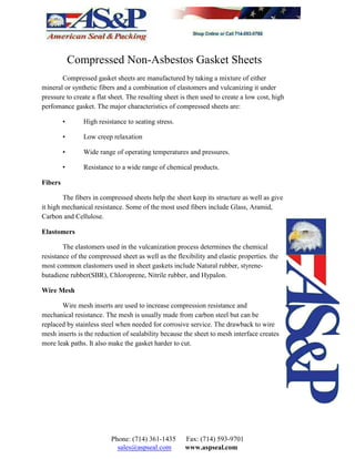 Compressed Non-Asbestos Gasket Sheets
Compressed gasket sheets are manufactured by taking a mixture of either
mineral or synthetic fibers and a combination of elastomers and vulcanizing it under
pressure to create a flat sheet. The resulting sheet is then used to create a low cost, high
perfomance gasket. The major characteristics of compressed sheets are:
• High resistance to seating stress.
• Low creep relaxation
• Wide range of operating temperatures and pressures.
• Resistance to a wide range of chemical products.
Fibers
The fibers in compressed sheets help the sheet keep its structure as well as give
it high mechanical resistance. Some of the most used fibers include Glass, Aramid,
Carbon and Cellulose.
Elastomers
The elastomers used in the vulcanization process determines the chemical
resistance of the compressed sheet as well as the flexibility and elastic properties. the
most common elastomers used in sheet gaskets include Natural rubber, styrene-
butadiene rubber(SBR), Chloroprene, Nitrile rubber, and Hypalon.
Wire Mesh
Wire mesh inserts are used to increase compression resistance and
mechanical resistance. The mesh is usually made from carbon steel but can be
replaced by stainless steel when needed for corrosive service. The drawback to wire
mesh inserts is the reduction of sealability because the sheet to mesh interface creates
more leak paths. It also make the gasket harder to cut.
Phone: (714) 361-1435 Fax: (714) 593-9701
sales@aspseal.com www.aspseal.com
 