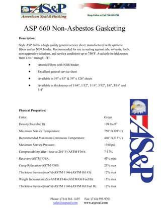 ASP 660 Non-Asbestos Gasketing
Description:
Style ASP 660 is a high quality general service sheet, manufactured with synthetic
fibers and an NBR binder. Recommended for use in sealing against oils, solvents, fuels,
non-aggressive solutions, and service conditions up to 750°F. Available in thicknesses
from 1/64” through 1/4”.
! Aramid Fibers with NBR binder
! Excellent general service sheet
! Available in 59" x 63" & 59" x 126" sheets
! Available in thicknesses of 1/64", 1/32", 1/16", 3/32", 1/8", 3/16" and
1/4"
Physical Properties:
Color: Green
Density(lbs/cubic ft): 109 lbs/ft3
Maximum Service Temperature: 750EF(398EC)
Recommended Maximum Continuous Temperature: 460EF(237EC)
Maximum Service Pressure: 1380 psi
Compressability(after 1hour at 210EF)-ASTM F36A: 7-17%
Recovery-ASTM F36A: 45% min.
Creep Relaxation-ASTM F38B: 25% max
Thickness Increase(max%)-ASTM F146-(ASTM Oil #3): 12% max
Weight Increase(max%)-ASTM F146-(ASTM Oil Fuel B): 15% max
Thickness Increase(max%)-ASTM F146-(ASTM Oil Fuel B): 12% max
Phone: (714) 361-1435 Fax: (714) 593-9701
sales@aspseal.com www.aspseal.com
 