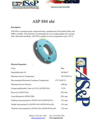 ASP 880 nbr
Description:
ASP 880 is a premium grade compressed sheet, manufactured with synthetic fibers and
NBR as a binder. This material is recommended for use in sealing against oils, solvents,
fuels, mild acids and alkalis. ASP 880 is capable of service temperatures up to 750F.
Physical Properties:
Color: Blue
Density(lbs/cubic ft): 108 lbs/ft3
Maximum Service Temperature: 750F(398C)
Recommended Maximum Continuous Temperature: 475F(246C)
Maximum Service Pressure: 1400 psi
Compressability(after 1hour at 210F)-ASTM F36A: 7-15%
Recovery-ASTM F36A: 45% min.
Creep Relaxation-ASTM F38B: 20% max
Thickness Increase(max%)-ASTM F146-(ASTM Oil #3): 12% max
Weight Increase(max%)-ASTM F146-(ASTM Oil Fuel B): 15% max
Thickness Increase(max%)-ASTM F146-(ASTM Oil Fuel B): 12% max
Phone: (714) 361-1435 Fax: (714) 593-9701
sales@aspseal.com www.aspseal.com
 
