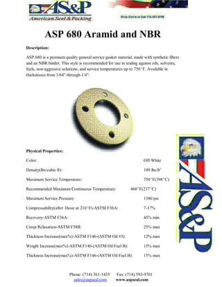 ASP 680 Aramid and NBR
Description:
ASP 680 is a premium quality general service gasket material, made with synthetic fibers
and an NBR binder. This style is recommended for use in sealing against oils, solvents,
fuels, non-aggresive solutions, and service temperatures up to 750F. Available in
thicknesses from 1/64" through 1/4".
Physical Properties:
Color: Off-White
Density(lbs/cubic ft): 109 lbs/ft3
Maximum Service Temperature: 750F(398C)
Recommended Maximum Continuous Temperature: 460F(237C)
Maximum Service Pressure: 1380 psi
Compressability(after 1hour at 210F)-ASTM F36A: 7-17%
Recovery-ASTM F36A: 45% min.
Creep Relaxation-ASTM F38B: 25% max
Thickness Increase(max%)-ASTM F146-(ASTM Oil #3): 12% max
Weight Increase(max%)-ASTM F146-(ASTM Oil Fuel B): 15% max
Thickness Increase(max%)-ASTM F146-(ASTM Oil Fuel B): 15% max
Phone: (714) 361-1435 Fax: (714) 593-9701
sales@aspseal.com www.aspseal.com
 