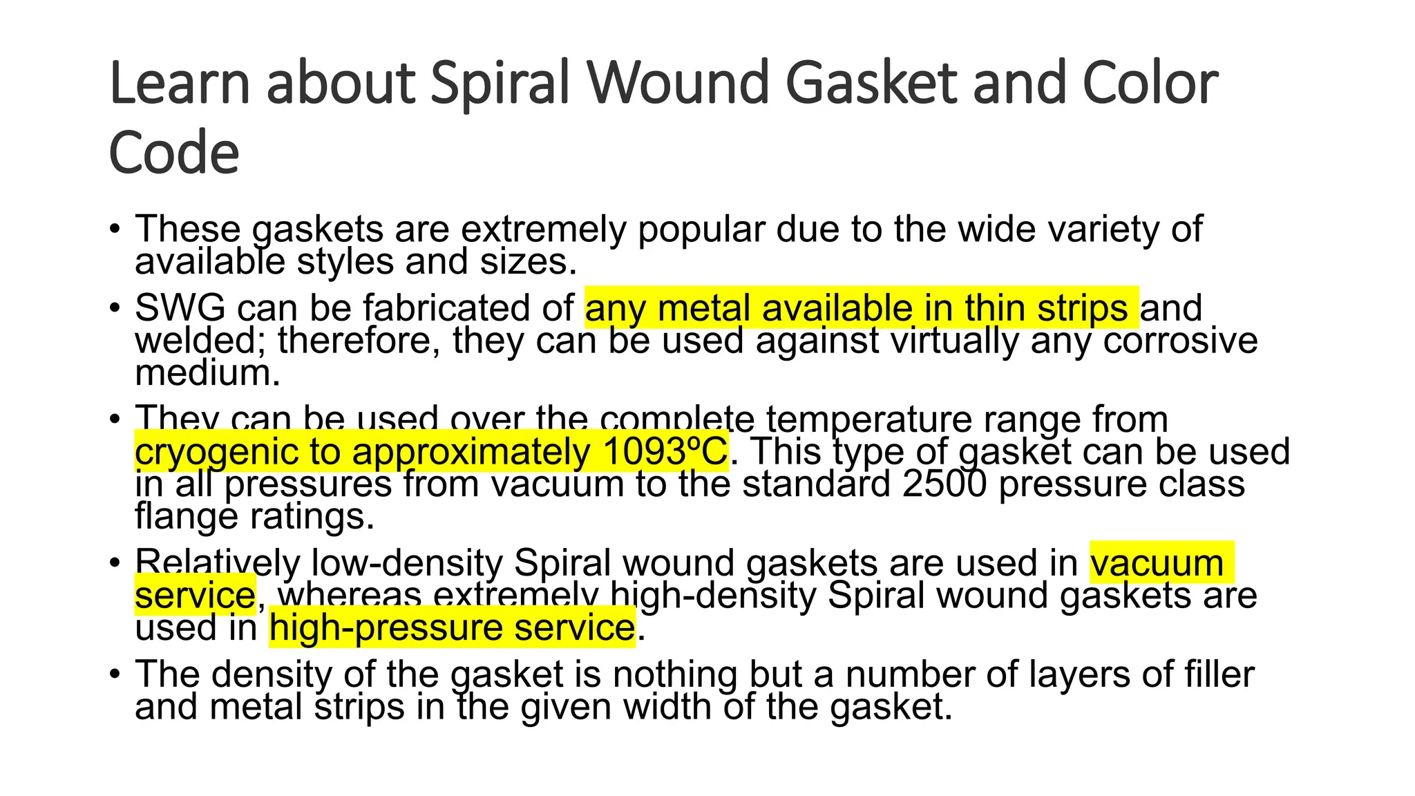 Learn about Spiral Wound Gasket and Color
Code
• These gaskets are extremely popular due to the wide variety of
available styles and sizes.
• SWG can be fabricated of any metal available in thin strips and
welded; therefore, they can be used against virtually any corrosive
medium.
• They can be used over the complete temperature range from
cryogenic to approximately 1093ºC. This type of gasket can be used
in all pressures from vacuum to the standard 2500 pressure class
flange ratings.
• Relatively low-density Spiral wound gaskets are used in vacuum
service, whereas extremely high-density Spiral wound gaskets are
used in high-pressure service.
• The density of the gasket is nothing but a number of layers of filler
and metal strips in the given width of the gasket.
 