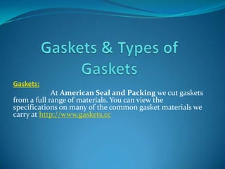 Gaskets:
At American Seal and Packing we cut gaskets
from a full range of materials. You can view the
specifications on many of the common gasket materials we
carry at http://www.gaskets.cc

 