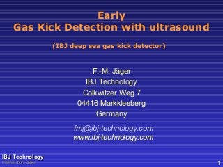 Early
Gas Kick Detection with ultrasound
F.-M. Jäger
IBJ Technology
Colkwitzer Weg 7
04416 Markkleeberg
Germany
fmj@ibj-technology.com
www.ibj-technology.com
IBJ TechnologyIBJ Technology
Ingenieurbüro JägerIngenieurbüro Jäger 1
(IBJ deep sea gas kick detector)
 