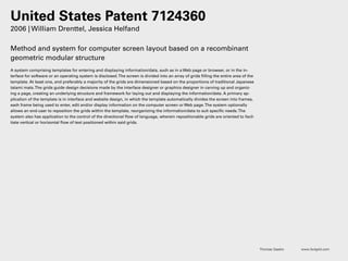 Thomas Gaskin www.3x4grid.com
United States Patent 7124360
2006 | William Drenttel, Jessica Helfand
Method and system for computer screen layout based on a recombinant
geometric modular structure
A system comprising templates for entering and displaying information/data, such as in a Web page or browser, or in the in-
terface for software or an operating system is disclosed.The screen is divided into an array of grids filling the entire area of the
template. At least one, and preferably a majority of the grids are dimensioned based on the proportions of traditional Japanese
tatami mats.The grids guide design decisions made by the interface designer or graphics designer in carving up and organiz-
ing a page, creating an underlying structure and framework for laying out and displaying the information/data. A primary ap-
plication of the template is in interface and website design, in which the template automatically divides the screen into frames,
each frame being used to enter, edit and/or display information on the computer screen or Web page.The system optionally
allows an end-user to reposition the grids within the template, reorganizing the information/data to suit specific needs.The
system also has application to the control of the directional flow of language, wherein repositionable grids are oriented to facil-
itate vertical or horizontal flow of text positioned within said grids.
 