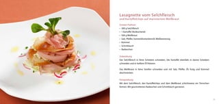 Lasagnette vom Selchfleisch
und Kartoffelchips auf mariniertem Weißkraut

Zutaten Pralinen:
•	 300 g Selchfleisch
•	 1 Kartoffel (festkochend)
•	 500 g Weißkraut
•	 Salz, Pfeffer, Sonnenblumenkernöl, Weißweinessig
•	 Kümmel
•	 Schnittlauch
•	 Radieschen


Zubereitung:
Das Selchfleisch in feine Scheiben schneiden. Die Kartoffel ebenfalls in dünne Scheiben
schneiden und in heißem Öl fritieren.

Das Weißkraut in feine Streifen schneiden und mit Salz, Pfeffer, Öl, Essig und Kümmel
abschmecken.


Fertigstellung:
Mit dem Selchfleisch, den Kartoffelchips und dem Weißkraut schichtweise ein Türmchen
formen. Mit geschnittenen Radieschen und Schnittlauch garnieren.




                                                                                          25
 