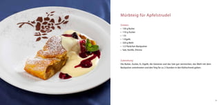 Mürbteig für Apfelstrudel

Zutaten:
•	 130 g Butter
•	 110 g Zucker
•	 1 Ei
•	 1 Eigelb
•	 320 g Mehl
•	 1/2 Päckchen Backpulver
•	 Salz, Vanille, Zitrone



Zubereitung:
Die Butter, Zucker, Ei, Eigelb, die Gewürze und das Salz gut vermischen, das Mehl mit dem
Backpulver unterkneten und den Teig für ca. 2 Stunden in den Kühlschrank geben.




                                                                                            45
 