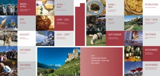 MäRZ –                              APRIL –                                            APRIL –                        PFINGSTEN
APRIL                               MAI                                                MAI                            Meraner Feinschmeckermarkt

Frühjahrs- & Osterkonzert der
                                    Naturnser Spargelwochen                            Löwenzahnwochen am
Musikkapelle Naturns
                                                                                       Deutschnonsberg




MAI                                 JUNI – JULI                                        JULI                           JULI – AUG
Bozner Weinkost                     Südtirol Jazz Festival                             Nacht der Lichter              Gartennächte Trauttmansdorff
www.weinkost.it                     www.suedtiroljazzfestival.com                      www.naturns.it                 www.trauttmansdorff.it




AUGUST                              AUG – SEPT                                         SEPTEMBER                      OKTOBER
Naturns Lacht                       Meraner Musikwochen                                Die Ultner Lammwochen          Internationales Brass Festival
www.naturnslacht.com                www.meranofestival.com                             Schafübertrieb im Schnalstal   Meran




OKTOBER                                                                                                               NOVEMBER
Traubenfest Meran                                                                                                     Rieslingtage Naturns
                                                                                                                      www.rieslingtage.com

                                                                    2010
                                                                    VERANSTALTUNGEN:
                                                                    DER REGION – BUNT WIE
                                                                    DAS LEBEN
OKTOBER                                                                                                               NOVEMBER
Kastanientage in Tisens, Prissian                                                                                     Wein Festival & Culinaria in Meran
und Völlan                                                                                                            www.meranowinefestival.com



                                                                                                                                                   51
 