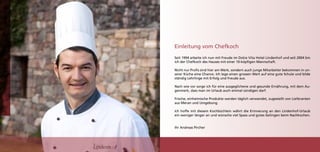 Einleitung vom Chefkoch
Seit 1994 arbeite ich nun mit Freude im Dolce Vita Hotel Lindenhof und seit 2004 bin
ich der Chefkoch des Hauses mit einer 10-köpfigen Mannschaft.

Nicht nur Profis sind hier am Werk, sondern auch junge Mitarbeiter bekommen in un-
serer Küche eine Chance. Ich lege einen grossen Wert auf eine gute Schule und bilde
ständig Lehrlinge mit Erfolg und Freude aus.

Nach wie vor sorge ich für eine ausgeglichene und gesunde Ernährung, mit dem Au-
genmerk, dass man im Urlaub auch einmal sündigen darf.

Frische, einheimische Produkte werden täglich verwendet, zugestellt von Lieferanten
aus Meran und Umgebung.

Ich hoffe mit diesem Kochbüchlein währt die Erinnerung an den Lindenhof-Urlaub
ein weniger länger an und wünsche viel Spass und gutes Gelingen beim Nachkochen.


Ihr Andreas Pircher




                                                                                       3
 