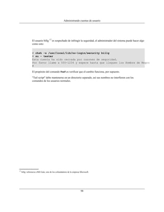Administrando cuentas de usuario




                 El usuario billg 17 es sospechado de infringir la seguridad, el administrador del sistema puede hacer algo
                 como esto:


                 # chsh -s /usr/local/lib/no-login/security billg
                 # su - tester
                 Esta cuenta ha sido cerrada por razones de seguridad.
                 Por favor llame a 555-1234 y espere hasta que lleguen los Hombre de Negro
                 #

                 El propósito del comando #su# es verificar que el cambio funciona, por supuesto.

                 "Tail script" debe mantenerse en un directorio separado, así sus nombres no interfieren con los
                 comandos de los usuarios normales.




17
     billg: referencia a Bill Gate, uno de los cofundadores de la empresa Microsoft.




                                                                          98
 