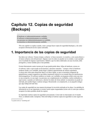 Capítulo 12. Copias de seguridad
(Backups)
           El hardware es indeterminísticamente confiable.
           El software es determinísticamente no confiable.
           Las personas son indeterminísticamente no confiable.
           La naturaleza es determinísticamente confiable.

              TEn este capítulo se explica cuando, como y porque hacer copias de seguridad (backups), y de como
              recuperar información de las copias realizadas.


1. Importancia de las copias de seguridad
              Sus datos son valiosos. Tomara tiempo y esfuerzo -si fuese necesario- re-crearlos, y esto cuesta dinero o
              al menos esfuerzo extra del personal. Algunas veces los datos no pueden ser re-creados, si por ejemplo
              son el resultado de algunos experimentos. Debido a que los datos elaborados son una inversión, debe
              protegerlos y tomar medidas para evitar pérdidas.

              Existen básicamente cuatro razones por la que puede perder datos: fallas de hardware, errores en
              el software, mala o equivocada acción humana o desastres naturales. 1 Aunque si bien el hardware
              moderno tiende a ser confiable, puede llegar a dañarse aparentemente de manera espontánea.
              La pieza más crítica para almacenar datos es el disco rígido, ya que se encuentra compuesto de
              pequeñísimos campos magnéticos que deben mantenerse intactos en un mundo lleno de interferencias
              electromagnéticas. El software moderno no tiende a ser confiable; un programa sólido como una roca
              es una excepción, no una regla. Las personas son completamente no confiables, suelen confundirse o
              equivocarse, o pueden ser maliciosos y destruir los datos de forma adrede. La naturaleza no puede ser
              malvada, pero podría llegar a realizar estragos. Resumiendo: en computación, es un pequeño milagro
              que algo trabaje del todo bien.

              Las copias de seguridad son una manera de proteger la inversión realizada en los datos. Las pérdidas de
              información no es tan importante si existen varias copias resguardadas (existe solo el costo que conlleve
              recuperar los datos perdidos desde las copias).

              Es importante realizar copias de seguridad correctamente. Como todo lo relacionado con el mundo
              físico, se dañarán tarde o temprano. Parte del trabajo al realizar copias de seguridad es estar seguro de

1
 La quinta razón es “something else”.




                                                            99
 