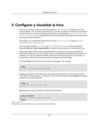 Manteniendo La Hora




3. Configurar y visualizar la hora
              En Linux, la zona horaria del sistema es determinada por /etc/localtime (algunas veces es un
              enlace simbólico). Si es un enlace, entonces apunta a un archivo de datos de zona horaria que describe la
              zona horaria local. Los archivos de datos de zonas horarias están ubicados en /usr/lib/zoneinfo
              o /usr/share/zoneinfo. (Otras distribuciones de Linux pueden llegar a determinar la zona horaria
              del sistema de manera diferente.)

              Por ejemplo, en un sistema SuSE ubicado en New Jersey, /etc/localtime apuntaría a /usr/
              share/zoneinfo/US/Eastern.

              Si no encuentra el directorio zoneinfo en /usr/lib o en /usr/share, intente encontrarlo
              ejecutando find /usr -type d -name zoneinfo, o consulte la documentación de su distribución Linux.

              ¿Qué sucede cuando existen usuarios utilizando el mismo sistema pero se encuentran ubicados en
              zonas horarias diferentes? Un usuario puede cambiar su zona horaria privada definiendo la variable del
              ambiente TZ. Si TZ no se encuentra definida, entonces la zona horaria del sistema es la utilizada. La
              sintaxis de la variable TZ se encuentra descripta en la página de manual de tzset.

              El comando date muestra la hora y fecha actuales. Por ejemplo: 2 For example:


              $ date
              Sun Jul 14 21:53:41 EET DST 1996
              $

              Domingo, 14 de julio de 1996, alrededor de las 10 menos 10 de la noche, en la zona horaria llamada
              “"EET DST"” (la cual puede ser el "horario de verano" del Día del Este de Europa). date puede también
              mostrar la hora en forma universal:


              $ date -u
              Sun Jul 14 18:53:42 UTC 1996
              $

              date también se utiliza para establecer la hora del reloj del kernel:


              # date 07142157
              Sun Jul 14 21:57:00 EET DST 1996
              # date

2
 Tenga cuidado con el comando time, ya que no muestra la fecha y hora del sistema.




                                                                    111
 