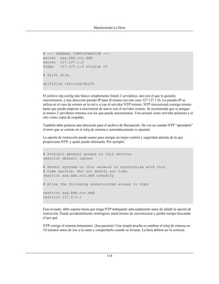 Manteniendo La Hora




# --- GENERAL CONFIGURATION ---
server aaa.bbb.ccc.ddd
server 127.127.1.0
fudge   127.127.1.0 stratum 10

# Drift file.

driftfile /etc/ntp/drift


El archivo ntp.config más básico simplemente listará 2 servidores, uno con el que le gustaría
sincronizarse, y una dirección pseudo-IP para él mismo (en este caso 127.127.1.0). La pseudo-IP se
utiliza en el caso de errores en la red o si cae el servidor NTP remoto. NTP sincronizará consigo mismo
hasta que pueda empezar a sincronizar de nuevo con el servidor remoto. Se recomienda que se pongan
al menos 2 servidores remotos con los que pueda sincronizarse. Uno actuará como servidor primario y el
otro como copia de respaldo.

También debe ponerse una ubicación para el archivo de fluctuación. De vez en cuando NTP “aprenderá”
el error que se comete en el reloj de sistema y automáticamente se ajustará.

La opción de restricción puede usarse para otorgar un mejor control y seguridad además de la que
proporciona NTP, y quién puede efectuarla. Por ejemplo:


# Prohibit general access to this service.
restrict default ignore

# Permit systems on this network to synchronize with this
# time service. But not modify our time.
restrict aaa.bbb.ccc.ddd nomodify

# Allow the following unrestricted access to ntpd

restrict aaa.bbb.ccc.ddd
restrict 127.0.0.1


Está avisado: debe esperar hasta que tenga NTP trabajando adecuadamente antes de añadir la opción de
restricción. Puede accidentalmente restringirse usted mismo de sincronizarse y perder tiempo buscando
el por qué.

NTP corrige el sistema lentamente. ¡Sea paciente! Una simple prueba es cambiar el reloj de sistema en
10 minutos antes de irse a la cama y comprobarlo cuando se levante. La hora deberá ser la correcta.




                                           114
 