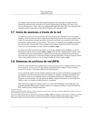 Visión general de un
                                                          sistema GNU/Linux




              De cualquier modo, este libro sólo aborda superficialmente la teoría de redes; Se puede encontrar
              información adicional sobre este tema en La Guía De Administración De Redes con Linux (Linux
              Network Administrators' Guide http://www.tldp.org/LDP/nag2/index.html [http://www.tldp.org/LDP/
              nag2/index.html]), incluyendo una descripción básica de como operan las redes.

3.7. Inicio de sesiones a través de la red
              Los inicios de sesión a través de la red funcionan de un modo un poco diferente al inicio de sesiones
              normales. Existe una línea serie física separada para cada terminal a través de la cual es posible iniciar
              sesión. Por cada persona iniciando una sesión a través de la red existe una conexión de red virtual, y
              puede haber cualquier número (no hay límite). 2 Por lo tanto, no es posible ejecutar getty por separado
              por cada conexión virtual posible. Existen también varias maneras diferentes de iniciar una sesión a
              través de la red, las principales en redes TCP/IP son telnet y rlogin. 3

              Los inicios de sesión a través de la red tienen, en vez de una cantidad enorme de getty's, un servicio
              individual por tipo de inicio de sesión (telnet y rlogin tienen servicios separados) que "escucha" todos
              los intentos de inicio de sesión entrantes. Cuando el servicio advierte un intento de inicio de sesión,
              inicia una nueva instancia de si mismo para atender la petición individual; la instancia original continúa
              atenta a otros posibles intentos. La nueva instancia trabaja de manera similar a getty.

3.8. Sistemas de archivos de red (NFS)
              Una de las cosas más útiles que se pueden hacer con los servicios de red es compartir archivos a través
              de un sistema de archivos de red. El más utilizado normalmente para compartir archivos se llama
              Network File System, o NFS, desarrollado por Sun Microsystems.

              Con un sistema de archivos de red, cualquier operación sobre un archivo realizada por un programa en
              una máquina es enviada a través de la red a otra máquina. Se "engaña" al programa, haciéndole creer
              que todos los archivos en el ordenador remoto se encuentran de hecho en el ordenador en el que el
              programa se está ejecutando. Con esta manera de trabajar, compartir información es extremadamente
              simple, ya que no se requieren modificaciones en el programa.

              Otra manera muy popular de compartir archivos es a través de Samba (http://www.samba.org). Este
              protocolo (llamado SMB) permite compartir archivos con máquinas Windows a través del Entorno de
              Red. También permite compartir impresoras.

2
  Al menos puede haber muchas. Dado que el ancho de banda es un recurso escaso, existe aún en la práctica algún límite al número de inicios de
sesión concurrentes a través de una conexión de red.
3
  Hoy en día muchos administradores de sistemas Linux consideran que telnet y rlogin son inseguros y prefieren ssh , el “intérprete de comandos
seguro” que encripta el tráfico en la red, haciendo así bastante menos probable que usuarios malintencionados puedan “espiar” la conexión y
obtener datos sensibles como nombres de usuario y passwords. Está altamente recomendado usar ssh en lugar de telnet o rlogin.




                                                                      11
 