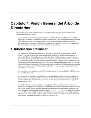 Capítulo 4. Visión General del Árbol de
Directorios
   “Dos días mas tarde, estaba Pooh sentado en su rama, balanceando sus patas, y allí junto a él había
   cuatro ollas de miel”(A.A. Milne)

      En este capítulo se describen las partes importantes de un árbol de directorios GNU/Linux estándar,
      basado en el Estándar de la Jerarquía del Sistema de Archivos de Linux (Filesystem Hierarchy Standard,
      FHS). Además, se explica en líneas generales la forma normal de dividir el árbol de directorios en
      sistemas de archivos separados con diferentes propósitos y se enuncian los motivos para esta particular
      división. También se describirán otras formas alternativas de realizarla.


1. Información preliminar
      Este capítulo está basado en el Estándar de la Jerarquía del Sistema de Archivos de Linux (FHS)
      versión 2.1, el cual intenta establecer un estándar para la organización del árbol de directorios en un
      sistema GNU/Linux. Tal estándar tiene la ventaja de facilitar el trabajo de escribir o portar software a
      este sistema operativo y administrar máquinas bajo el mismo, puesto que todas las cosas se encontrarán
      en lugares estandarizados. No existe autoridad que obligue a nadie a cumplir con el estándar, pero este
      tiene el apoyo de muchas distribuciones GNU/Linux. No es una buena idea romper con el FHS sin que
      existan justificaciones indiscutibles. El FHS pretende seguir la tradición UNIX y las tendencias actuales,
      haciendo así que los sistemas GNU/Linux les sean familiares a quienes tengan experiencia con otros
      sistemas Unix, y viceversa.

      Este capítulo no es tan detallado como el FHS. Un administrador de sistemas debe leer el FHS completo
      para entenderlo totalmente.

      En este capítulo no se explican todos los archivos en detalle. La intención no es describir cada uno de
      ellos, sino dar una visión general del sistema desde el punto de vista del sistema de archivos. Se puede
      encontrar información adicional sobre cada archivo en otras partes de este manual o en las páginas de
      manual de GNU/Linux.

      El árbol de directorios completo está pensado para poder ser dividido en partes más pequeñas, que
      pueden estar en su propio disco o partición y acomodarse así a los límites del tamaño del disco, así como
      para facilitar la realización de copias de seguridad y otras tareas de la administración de sistemas. Las
      partes principales son los sistemas de archivos raíz (/) , /usr, /var , y /home. Cada parte tiene un
      propósito diferente. El árbol de directorios se ha diseñado para funcionar bien en una red de máquinas
      GNU/Linux, las cuales pueden compartir algunas partes del sistema de archivos sobre un dispositivo de
      solo-lectura (CD-ROM por ejemplo), o sobre la red a través de NFS.




                                                   14
 