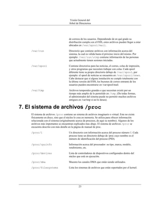 Visión General del
                                       Árbol de Directorios




                                       de correos de los usuarios. Dependiendo de en qué grado su
                                       distribución cumpla con el FHS, estos archivos pueden llegar a estar
                                       ubicados en /var/spool/mail.

    /var/run                           Directorio que contiene archivos con información acerca del
                                       sistema, la cual es válida hasta el próximo inicio del mismo. Por
                                       ejemplo: /var/run/utmp contiene información de las personas
                                       que actualmente tienen sesiones iniciadas.

    /var/spool                         Contiene directorios para las noticias, el correo, colas de impresión,
                                       y otros programas que necesiten trabajar con colas. Cada spool
                                       diferente tiene su propio directorio debajo de /var/spool, por
                                       ejemplo: el spool de noticias se encuentra en /var/spool/news.
                                       Cabe destacar que si alguna instalación no cumple totalmente con
                                       la última versión del FHS, los buzones de correo entrante de los
                                       usuarios pueden encontrarse en /var/spool/mail.

    /var/tmp                           Archivos temporales grandes o que necesitan existir por un
                                       tiempo más amplio de lo permitido en /tmp. (De todas formas,
                                       el administrador del sistema puede no permitir muchos archivos
                                       antiguos en /var/tmp si así lo desea).


7. El sistema de archivos /proc
    El sistema de archivos /proc contiene un sistema de archivos imaginario o virtual. Este no existe
    físicamente en disco, sino que el núcleo lo crea en memoria. Se utiliza para ofrecer información
    relacionada con el sistema (originalmente acerca de procesos, de aquí su nombre). Algunos de los
    archivos más importantes se encuentran explicados mas abajo. El sistema de archivos /proc se
    encuentra descrito con más detalle en la página de manual de proc.

    /proc/1                            Un directorio con información acerca del proceso número 1. Cada
                                       proceso tiene un directorio debajo de /proc cuyo nombre es el
                                       número de identificación del proceso (PID).

    /proc/cpuinfo                      Información acerca del procesador: su tipo, marca, modelo,
                                       rendimiento, etc.

    /proc/devices                      Lista de controladores de dispositivos configurados dentro del
                                       núcleo que está en ejecución.

    /proc/dma                          Muestra los canales DMA que están siendo utilizados.

    /proc/filesystems                  Lista los sistemas de archivos que están soportados por el kernel.




                                                23
 
