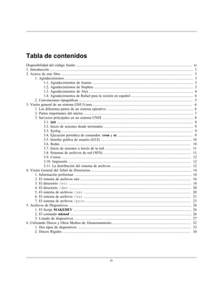 Tabla de contenidos
Disponibilidad del código fuente .......................................................................................................... xi
1. Introducción ................................................................................................................................... 1
2. Acerca de este libro ........................................................................................................................ 3
       1. Agradecimientos ..................................................................................................................... 3
             1.1. Agradecimientos de Joanna ............................................................................................ 3
             1.2. Agradecimientos de Stephen ........................................................................................... 3
             1.3. Agradecimientos de Alex ............................................................................................... 4
             1.4. Agradecimientos de Rafael para la versión en español ......................................................... 4
       2. Convenciones tipográficas ........................................................................................................ 5
3. Visión general de un sistema GNU/Linux ........................................................................................... 6
       1. Las diferentes partes de un sistema operativo ............................................................................... 6
       2. Partes importantes del núcleo .................................................................................................... 7
       3. Servicios principales en un sistema UNIX ................................................................................... 8
             3.1. init ............................................................................................................................ 8
             3.2. Inicio de sesiones desde terminales .................................................................................. 9
             3.3. Syslog ........................................................................................................................ 9
             3.4. Ejecución periódica de comandos: cron y at ..................................................................... 9
             3.5. Interfaz gráfica de usuario (GUI) ................................................................................... 10
             3.6. Redes ....................................................................................................................... 10
             3.7. Inicio de sesiones a través de la red ............................................................................... 11
             3.8. Sistemas de archivos de red (NFS) ................................................................................ 11
             3.9. Correo ...................................................................................................................... 12
             3.10. Impresión ................................................................................................................ 12
             3.11. La distribución del sistema de archivos ......................................................................... 12
4. Visión General del Árbol de Directorios ............................................................................................ 14
       1. Información preliminar ........................................................................................................... 14
       2. El sistema de archivos raíz ..................................................................................................... 16
       3. El directorio /etc ................................................................................................................ 18
       4. El directorio /dev ................................................................................................................ 20
       5. El sistema de archivos /usr .................................................................................................. 20
       6. El sistema de archivos /var .................................................................................................. 21
       7. El sistema de archivos /proc ................................................................................................ 23
5. Archivos de Dispositivos ................................................................................................................ 26
       1. El Script MAKEDEV ............................................................................................................ 26
       2. El comando mknod ............................................................................................................... 26
       3. Listado de dispositivos ........................................................................................................... 27
6. Utilizando Discos y Otros Medios de Almacenamiento ........................................................................ 32
       1. Dos tipos de dispositivos ........................................................................................................ 33
       2. Discos Rígidos ..................................................................................................................... 34




                                                                         iv
 
