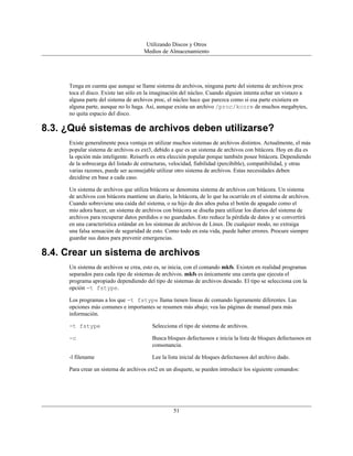 Utilizando Discos y Otros
                                     Medios de Almacenamiento




     Tenga en cuenta que aunque se llame sistema de archivos, ninguna parte del sistema de archivos proc
     toca el disco. Existe tan sólo en la imaginación del núcleo. Cuando alguien intenta echar un vistazo a
     alguna parte del sistema de archivos proc, el núcleo hace que parezca como si esa parte existiera en
     alguna parte, aunque no lo haga. Así, aunque exista un archivo /proc/kcore de muchos megabytes,
     no quita espacio del disco.

8.3. ¿Qué sistemas de archivos deben utilizarse?
     Existe generalmente poca ventaja en utilizar muchos sistemas de archivos distintos. Actualmente, el más
     popular sistema de archivos es ext3, debido a que es un sistema de archivos con bitácora. Hoy en día es
     la opción más inteligente. Reiserfs es otra elección popular porque también posee bitácora. Dependiendo
     de la sobrecarga del listado de estructuras, velocidad, fiabilidad (percibible), compatibilidad, y otras
     varias razones, puede ser aconsejable utilizar otro sistema de archivos. Estas necesidades deben
     decidirse en base a cada caso.

     Un sistema de archivos que utiliza bitácora se denomina sistema de archivos con bitácora. Un sistema
     de archivos con bitácora mantiene un diario, la bitácora, de lo que ha ocurrido en el sistema de archivos.
     Cuando sobreviene una caída del sistema, o su hijo de dos años pulsa el botón de apagado como el
     mío adora hacer, un sistema de archivos con bitácora se diseña para utilizar los diarios del sistema de
     archivos para recuperar datos perdidos o no guardados. Esto reduce la pérdida de datos y se convertirá
     en una característica estándar en los sistemas de archivos de Linux. De cualquier modo, no extraiga
     una falsa sensación de seguridad de esto. Como todo en esta vida, puede haber errores. Procure siempre
     guardar sus datos para prevenir emergencias.

8.4. Crear un sistema de archivos
     Un sistema de archivos se crea, esto es, se inicia, con el comando mkfs. Existen en realidad programas
     separados para cada tipo de sistemas de archivos. mkfs es únicamente una careta que ejecuta el
     programa apropiado dependiendo del tipo de sistemas de archivos deseado. El tipo se selecciona con la
     opción -t fstype.

     Los programas a los que -t fstype llama tienen líneas de comando ligeramente diferentes. Las
     opciones más comunes e importantes se resumen más abajo; vea las páginas de manual para más
     información.

     -t fstype                           Selecciona el tipo de sistema de archivos.

     -c                                  Busca bloques defectuosos e inicia la lista de bloques defectuosos en
                                         consonancia.

     -l filename                         Lee la lista inicial de bloques defectuosos del archivo dado.

     Para crear un sistema de archivos ext2 en un disquete, se pueden introducir los siguiente comandos:




                                                   51
 