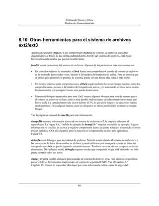 Utilizando Discos y Otros
                                      Medios de Almacenamiento




8.10. Otras herramientas para el sistema de archivos
ext2/ext3
     Además del creador (mke2fs) y del comprobador (e2fsck) de sistemas de archivos accesibles
     directamente o a través de las caretas independientes del tipo del sistema de archivos, ext2 posee
     herramientas adicionales que pueden resultar útiles.

     tune2fs ajusta parámetros del sistema de archivos. Algunos de los parámetros más interesantes son:

     •   Un contador máximo de montados. e2fsck fuerza una comprobación cuando el sistema de archivos
         se ha montado demasiadas veces, incluso si la bandera de limpiado está activa. Para un sistema que
         se utiliza para desarrollo o pruebas de sistema, puede ser una buena idea reducir este límite.

     •   Un tiempo máximo entre comprobaciones. e2fsck puede también forzar un tiempo máximo entre dos
         comprobaciones, incluso si la bandera de limpiado está activa, y el sistema de archivos no se monta
         frecuentemente. De cualquier forma, esto puede desactivarse.

     •   Número de bloques reservados para root. Ext2 reserva algunos bloques para root de manera que si
         el sistema de archivos se llena, todavía será posible realizar tareas de administración sin tener que
         borrar nada. La cantidad reservada es por defecto el 5%, lo que en la mayoría de discos no supone
         un desperdicio. De cualquier manera, para los disquetes no existe justificación en reservar ningún
         bloque.

     Vea la página de manual de tune2fs para más información.

     dumpe2fs muestra información acerca de un sistema de archivos ext2, la mayoría referente al
     superbloque. La Figura 6.6, “ Salida de ejemplo de dumpe2fs ” muestra una salida de ejemplo. Alguna
     información en la salida es técnica y requiere comprensión acerca de cómo trabaja el sistema de archivos
     (vea el apéndice XXX ext2fspaper), pero la mayoría es comprensible incluso para aprendices.
     Figura 6-5.

     debugfs es un debugger para un sistema de archivos. Permite acceso directo al sistema de archivos y a
     las estructuras de datos almacenadas en el disco y puede utilizarse por tanto para reparar un disco tan
     estropeado que fsck no puede repararlo automáticamente. También es conocido por recuperar archivos
     eliminados. De cualquier modo, debugfs requiere mucho que comprenda lo que está haciendo: un fallo
     puede destruir todos sus datos.

     dump y restore pueden utilizarse para guardar un sistema de archivos ext2. Hay versiones específicas
     para ext2 de las herramientas tradicionales de copias de seguridad UNIX. Vea el Capítulo 12
     Capítulo 12, Copias de seguridad (Backups) para más información sobre copias de seguridad.




                                                   60
 